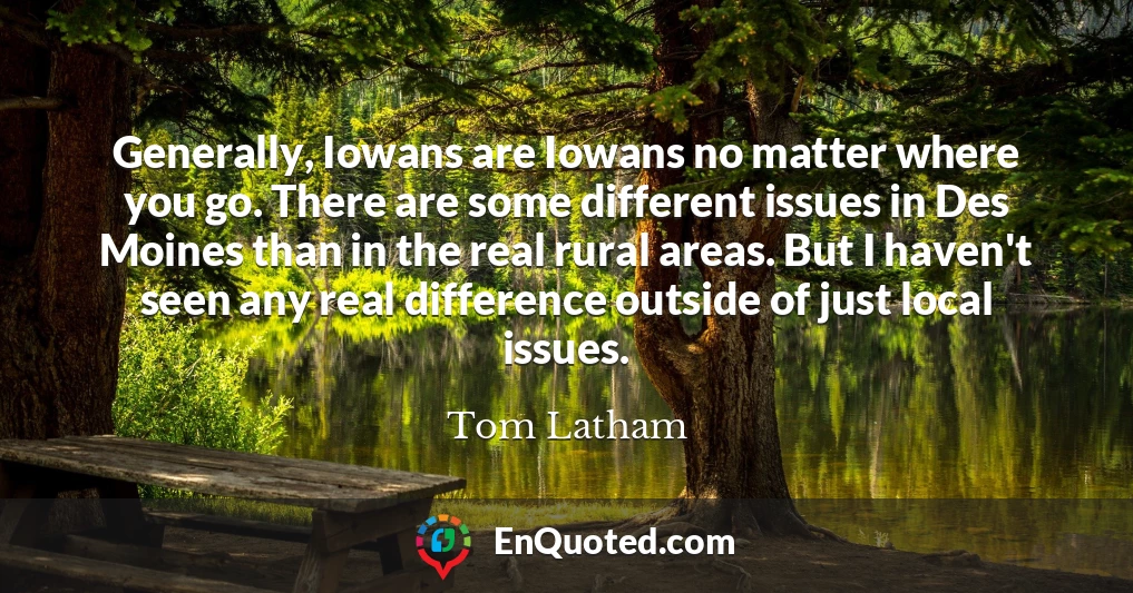 Generally, Iowans are Iowans no matter where you go. There are some different issues in Des Moines than in the real rural areas. But I haven't seen any real difference outside of just local issues.