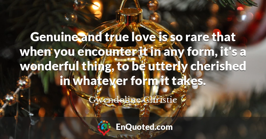 Genuine and true love is so rare that when you encounter it in any form, it's a wonderful thing, to be utterly cherished in whatever form it takes.