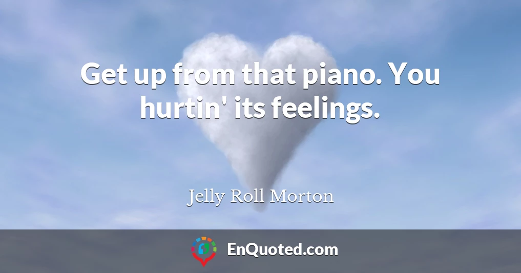 Get up from that piano. You hurtin' its feelings.
