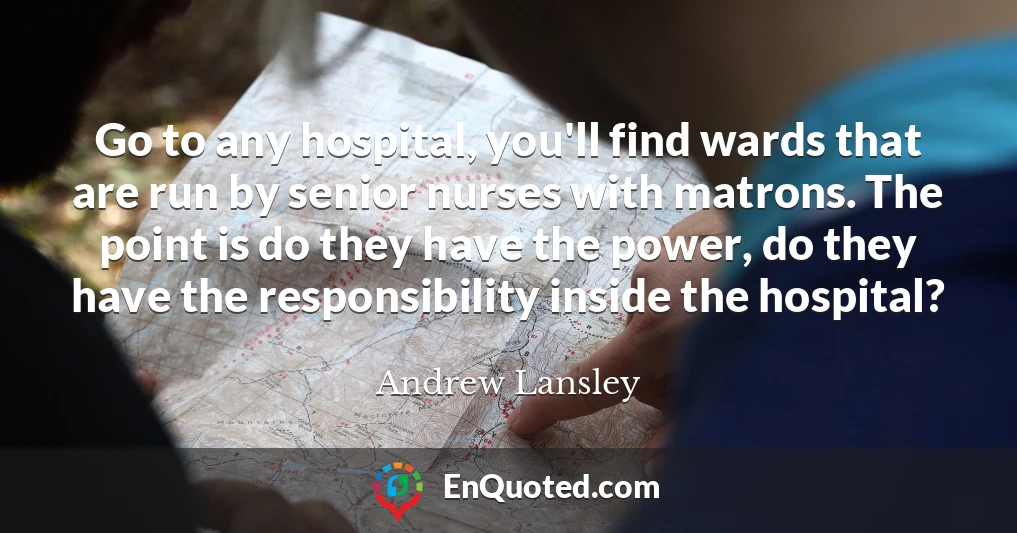Go to any hospital, you'll find wards that are run by senior nurses with matrons. The point is do they have the power, do they have the responsibility inside the hospital?