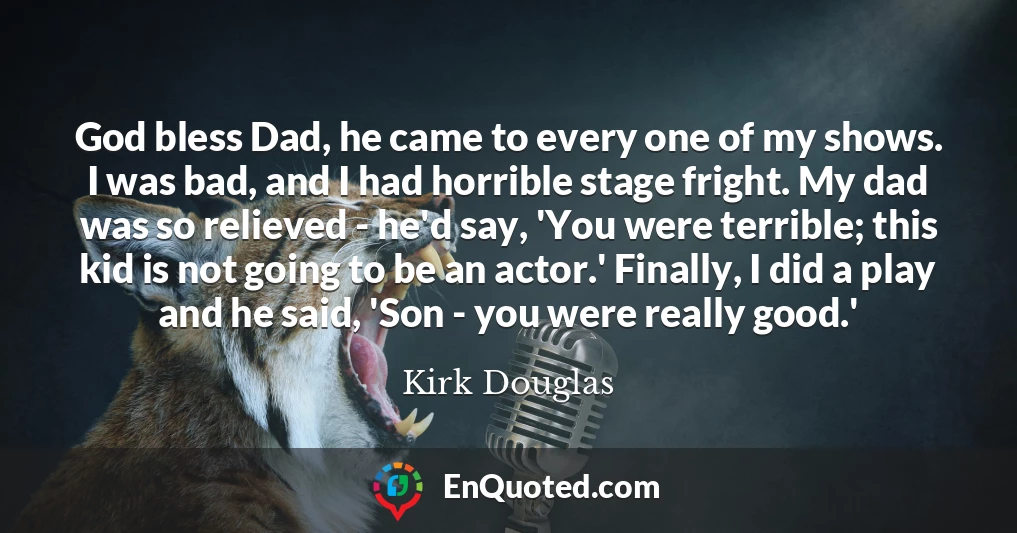 God bless Dad, he came to every one of my shows. I was bad, and I had horrible stage fright. My dad was so relieved - he'd say, 'You were terrible; this kid is not going to be an actor.' Finally, I did a play and he said, 'Son - you were really good.'