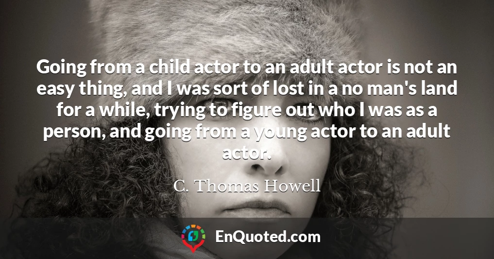 Going from a child actor to an adult actor is not an easy thing, and I was sort of lost in a no man's land for a while, trying to figure out who I was as a person, and going from a young actor to an adult actor.