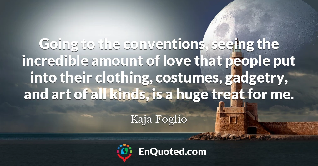 Going to the conventions, seeing the incredible amount of love that people put into their clothing, costumes, gadgetry, and art of all kinds, is a huge treat for me.