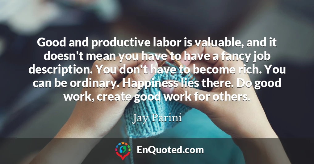 Good and productive labor is valuable, and it doesn't mean you have to have a fancy job description. You don't have to become rich. You can be ordinary. Happiness lies there. Do good work, create good work for others.