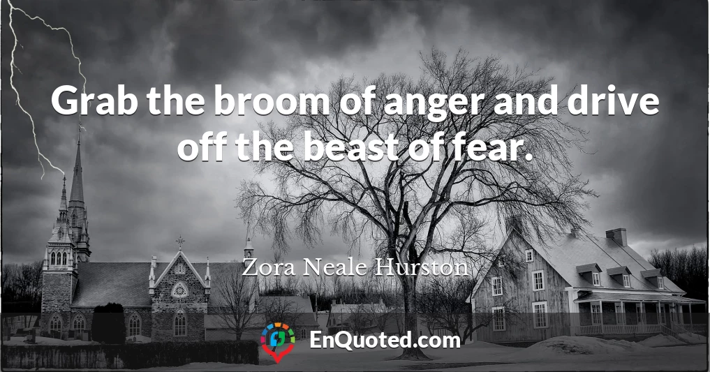 Grab the broom of anger and drive off the beast of fear.