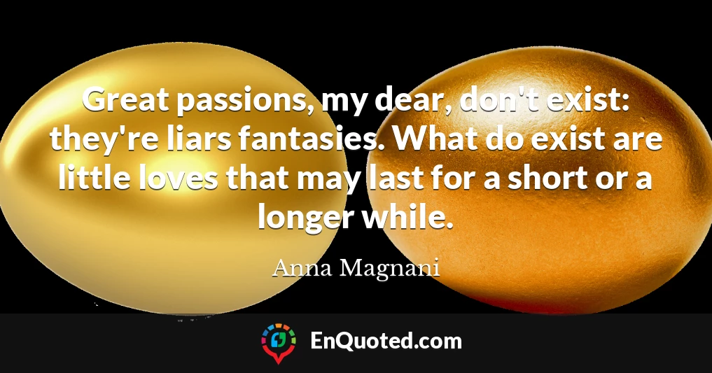 Great passions, my dear, don't exist: they're liars fantasies. What do exist are little loves that may last for a short or a longer while.