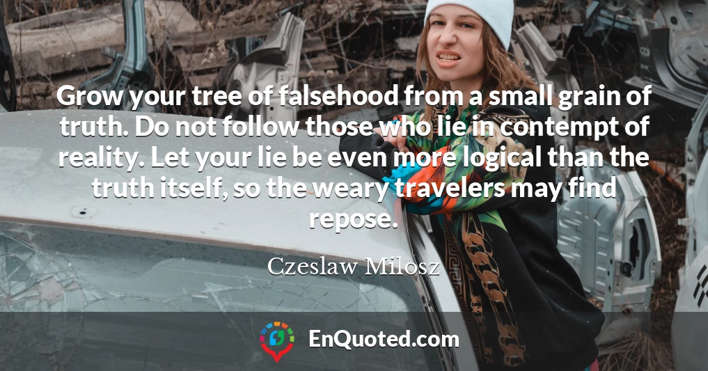 Grow your tree of falsehood from a small grain of truth. Do not follow those who lie in contempt of reality. Let your lie be even more logical than the truth itself, so the weary travelers may find repose.