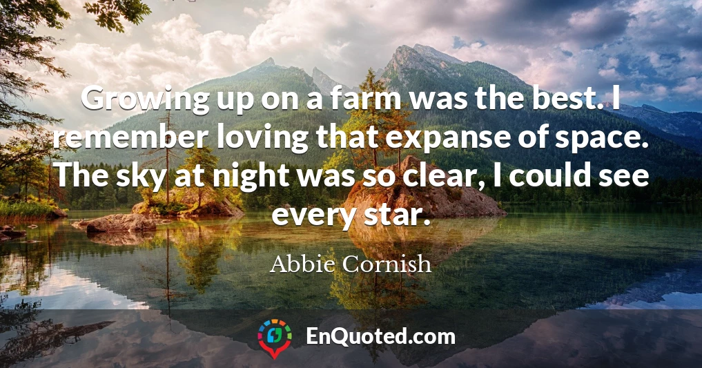 Growing up on a farm was the best. I remember loving that expanse of space. The sky at night was so clear, I could see every star.
