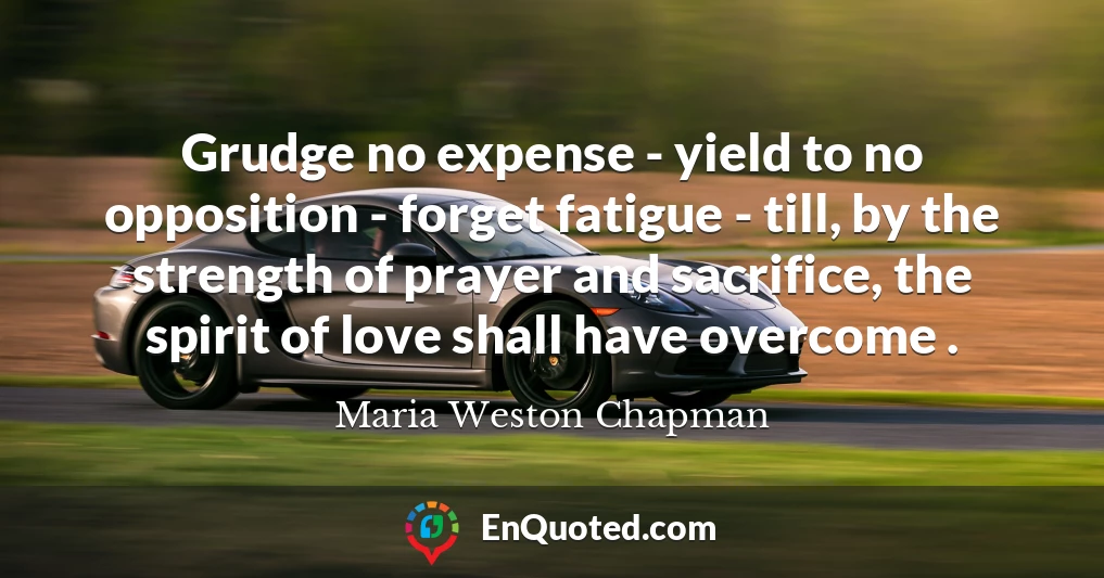 Grudge no expense - yield to no opposition - forget fatigue - till, by the strength of prayer and sacrifice, the spirit of love shall have overcome .