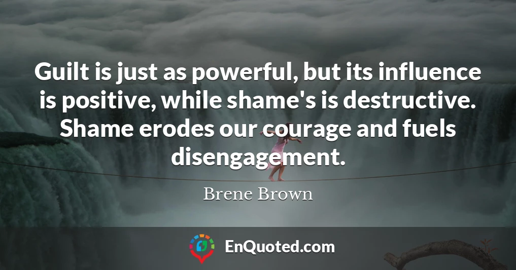 Guilt is just as powerful, but its influence is positive, while shame's is destructive. Shame erodes our courage and fuels disengagement.