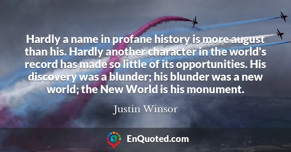 Hardly a name in profane history is more august than his. Hardly another character in the world's record has made so little of its opportunities. His discovery was a blunder; his blunder was a new world; the New World is his monument.