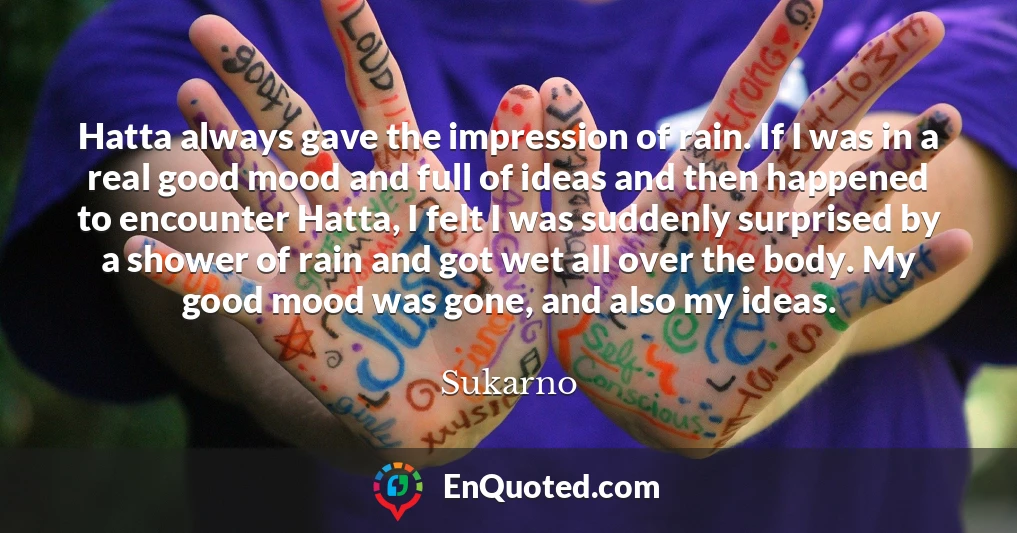 Hatta always gave the impression of rain. If I was in a real good mood and full of ideas and then happened to encounter Hatta, I felt I was suddenly surprised by a shower of rain and got wet all over the body. My good mood was gone, and also my ideas. Hatta always gave the impression of rain. If I was in a real good mood and full of ideas and then happened to encounter Hatta, I felt I was suddenly surprised by a shower of rain and got wet all over the body. My good mood was gone, and also my ideas.