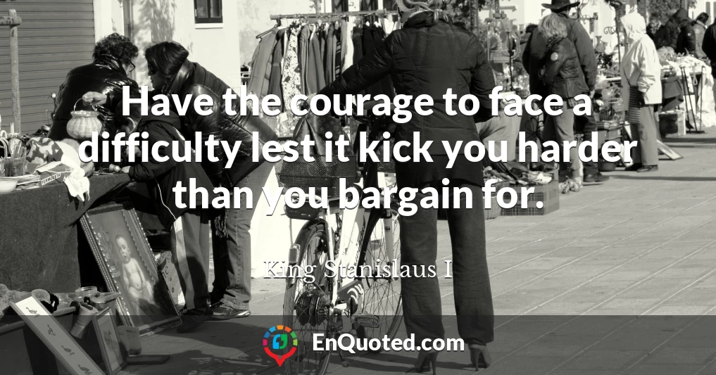 Have the courage to face a difficulty lest it kick you harder than you bargain for.