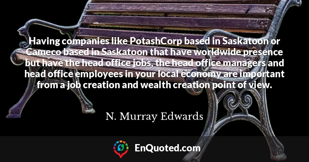 Having companies like PotashCorp based in Saskatoon or Cameco based in Saskatoon that have worldwide presence but have the head office jobs, the head office managers and head office employees in your local economy are important from a job creation and wealth creation point of view.