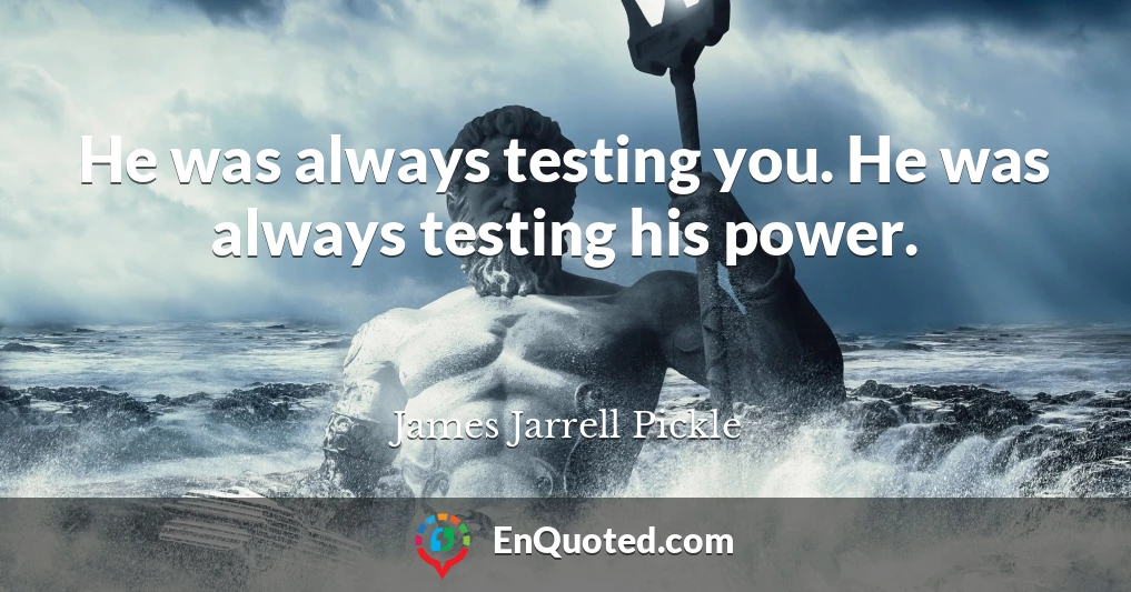 He was always testing you. He was always testing his power.
