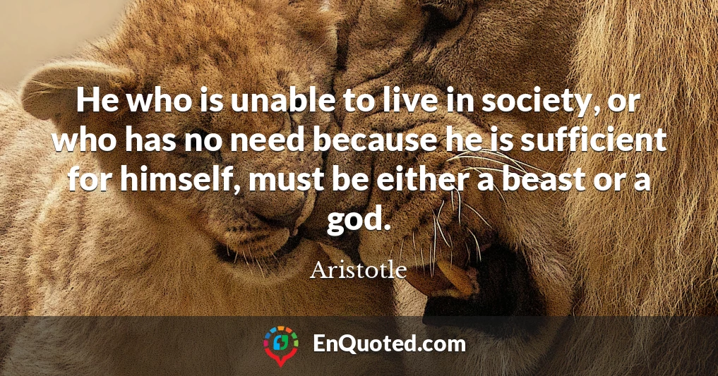 He who is unable to live in society, or who has no need because he is sufficient for himself, must be either a beast or a god.