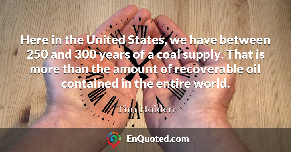Here in the United States, we have between 250 and 300 years of a coal supply. That is more than the amount of recoverable oil contained in the entire world.