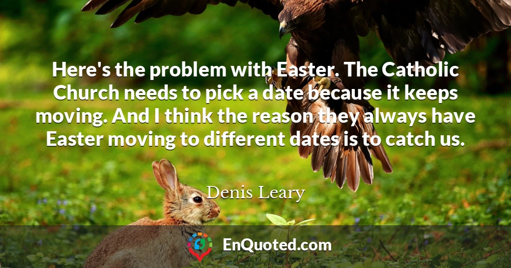 Here's the problem with Easter. The Catholic Church needs to pick a date because it keeps moving. And I think the reason they always have Easter moving to different dates is to catch us.
