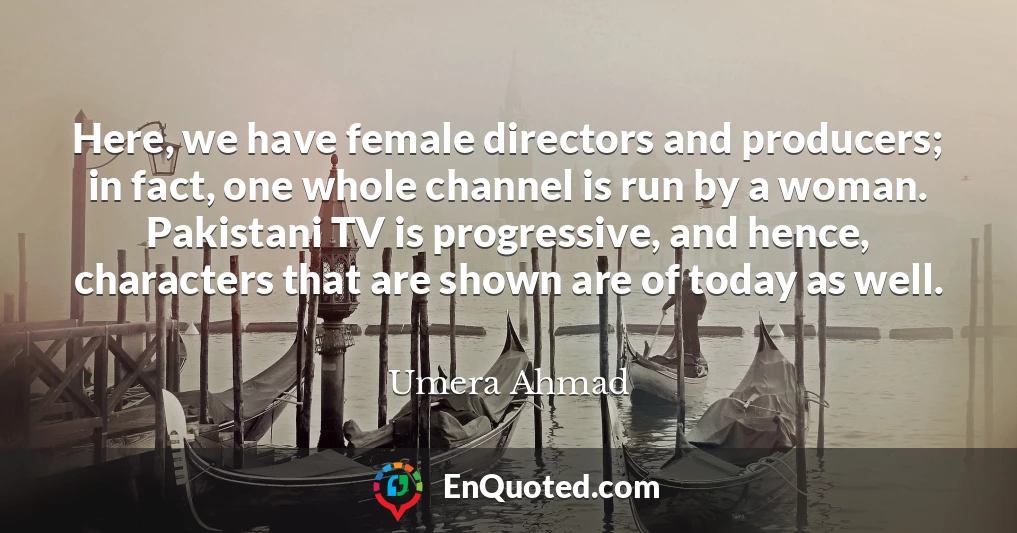 Here, we have female directors and producers; in fact, one whole channel is run by a woman. Pakistani TV is progressive, and hence, characters that are shown are of today as well.