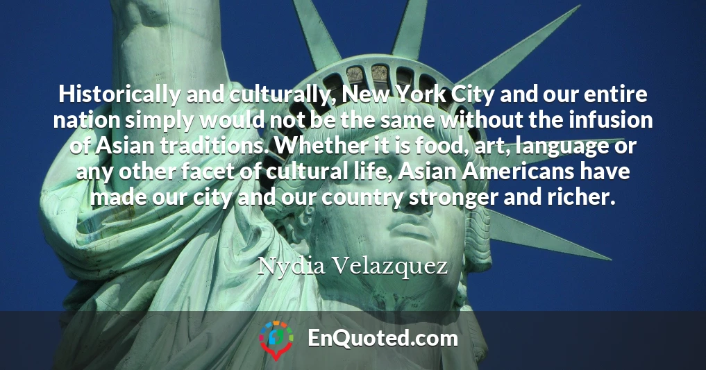 Historically and culturally, New York City and our entire nation simply would not be the same without the infusion of Asian traditions. Whether it is food, art, language or any other facet of cultural life, Asian Americans have made our city and our country stronger and richer.