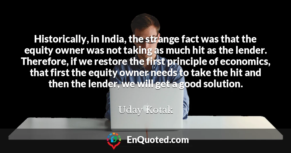 Historically, in India, the strange fact was that the equity owner was not taking as much hit as the lender. Therefore, if we restore the first principle of economics, that first the equity owner needs to take the hit and then the lender, we will get a good solution.