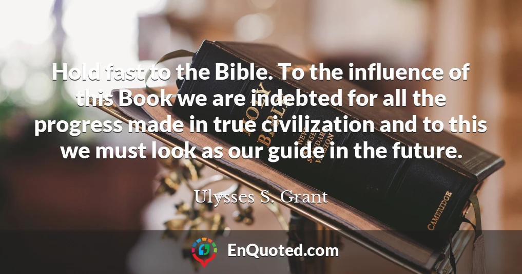 Hold fast to the Bible. To the influence of this Book we are indebted for all the progress made in true civilization and to this we must look as our guide in the future.