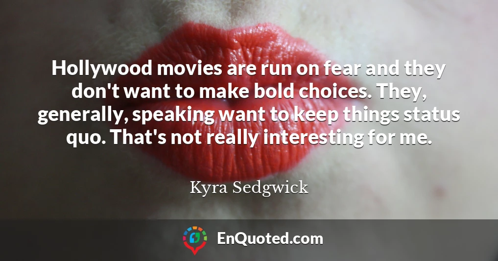 Hollywood movies are run on fear and they don't want to make bold choices. They, generally, speaking want to keep things status quo. That's not really interesting for me.