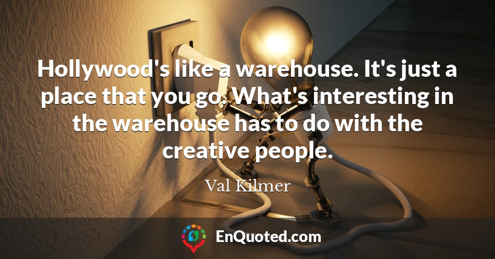 Hollywood's like a warehouse. It's just a place that you go. What's interesting in the warehouse has to do with the creative people.