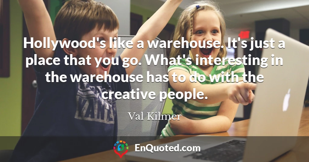 Hollywood's like a warehouse. It's just a place that you go. What's interesting in the warehouse has to do with the creative people.