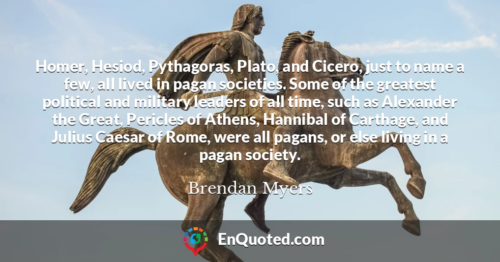 Homer, Hesiod, Pythagoras, Plato, and Cicero, just to name a few, all lived in pagan societies. Some of the greatest political and military leaders of all time, such as Alexander the Great, Pericles of Athens, Hannibal of Carthage, and Julius Caesar of Rome, were all pagans, or else living in a pagan society.