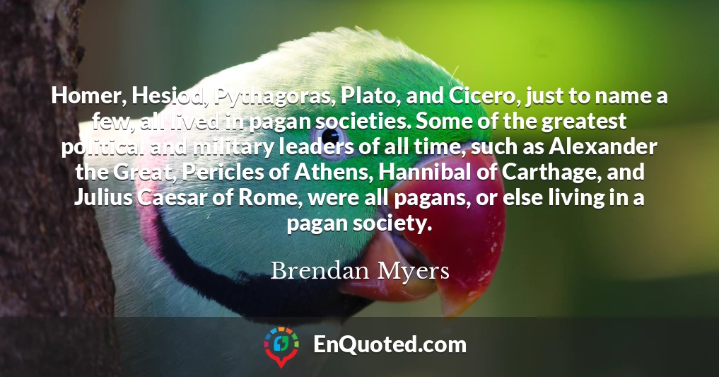 Homer, Hesiod, Pythagoras, Plato, and Cicero, just to name a few, all lived in pagan societies. Some of the greatest political and military leaders of all time, such as Alexander the Great, Pericles of Athens, Hannibal of Carthage, and Julius Caesar of Rome, were all pagans, or else living in a pagan society.