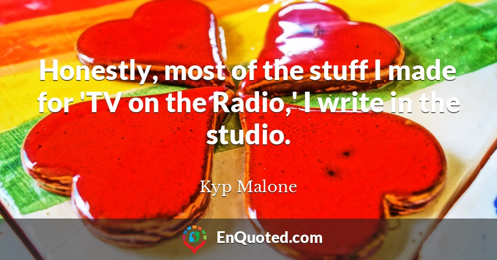 Honestly, most of the stuff I made for 'TV on the Radio,' I write in the studio.