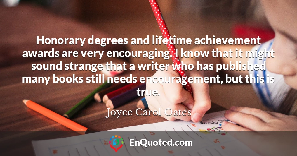 Honorary degrees and lifetime achievement awards are very encouraging. I know that it might sound strange that a writer who has published many books still needs encouragement, but this is true.