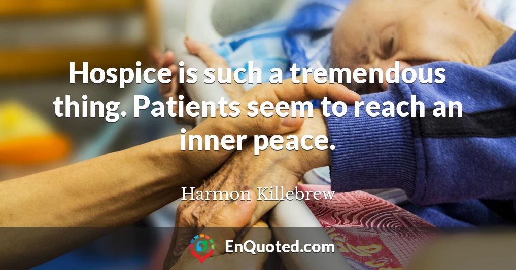 Hospice is such a tremendous thing. Patients seem to reach an inner peace.