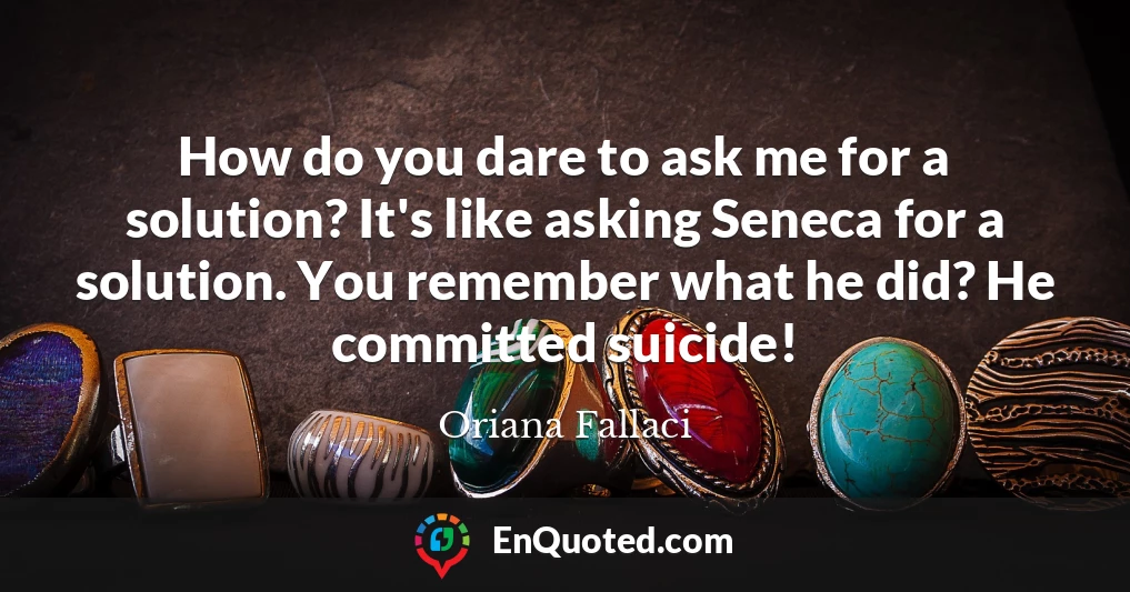 How do you dare to ask me for a solution? It's like asking Seneca for a solution. You remember what he did? He committed suicide!