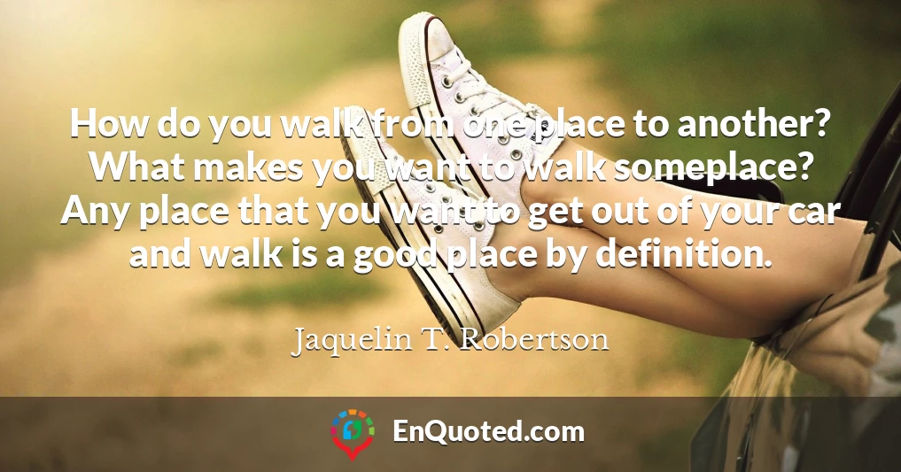 How do you walk from one place to another? What makes you want to walk someplace? Any place that you want to get out of your car and walk is a good place by definition.