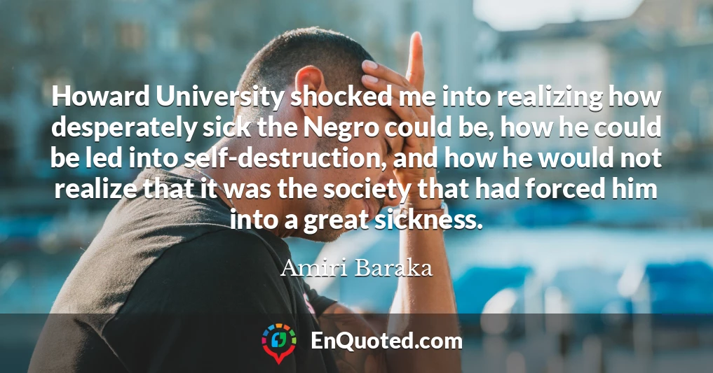 Howard University shocked me into realizing how desperately sick the Negro could be, how he could be led into self-destruction, and how he would not realize that it was the society that had forced him into a great sickness.