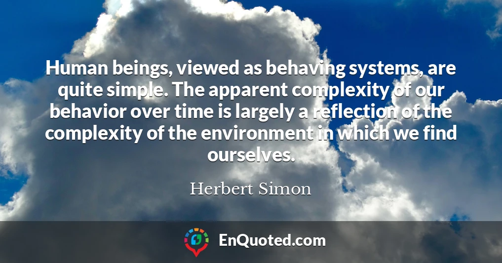Human beings, viewed as behaving systems, are quite simple. The apparent complexity of our behavior over time is largely a reflection of the complexity of the environment in which we find ourselves.