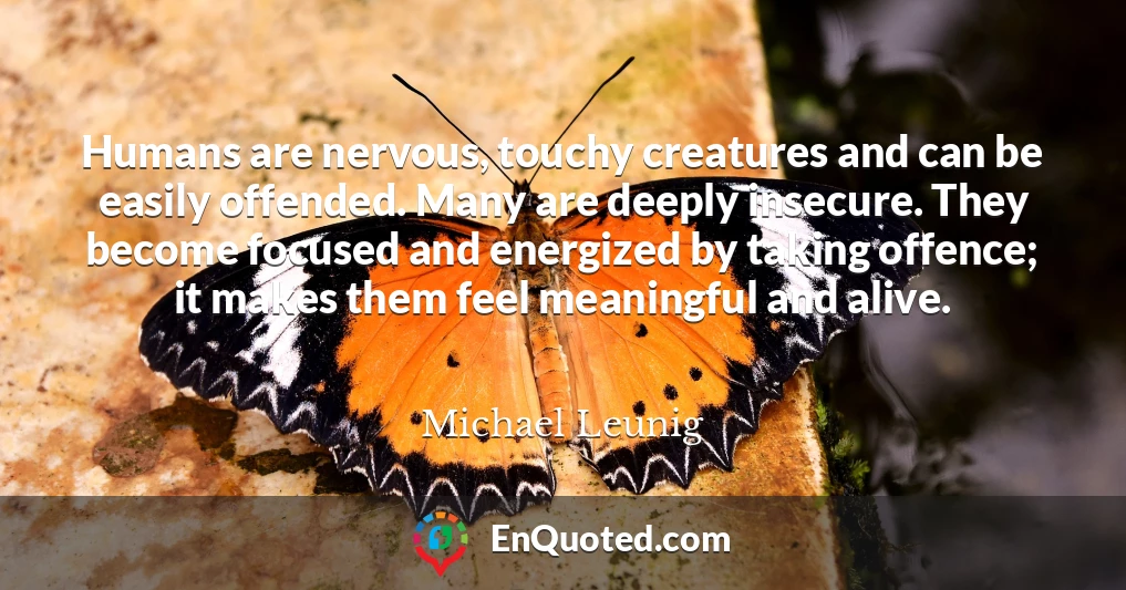 Humans are nervous, touchy creatures and can be easily offended. Many are deeply insecure. They become focused and energized by taking offence; it makes them feel meaningful and alive.