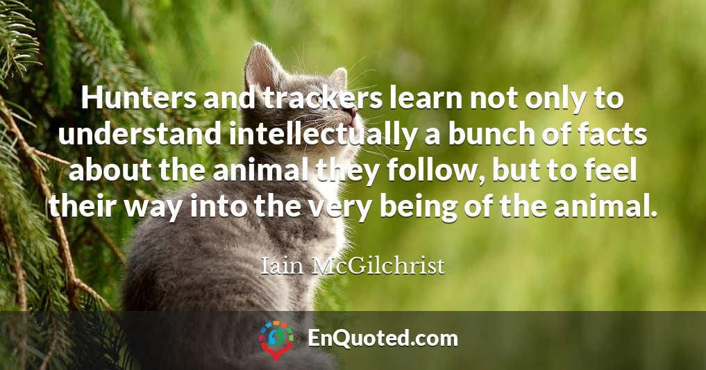 Hunters and trackers learn not only to understand intellectually a bunch of facts about the animal they follow, but to feel their way into the very being of the animal.