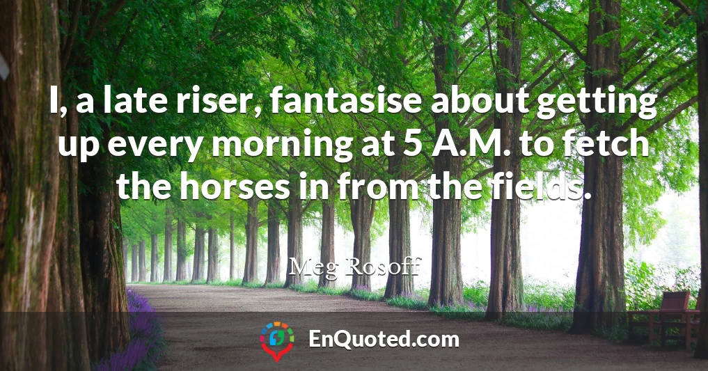 I, a late riser, fantasise about getting up every morning at 5 A.M. to fetch the horses in from the fields.