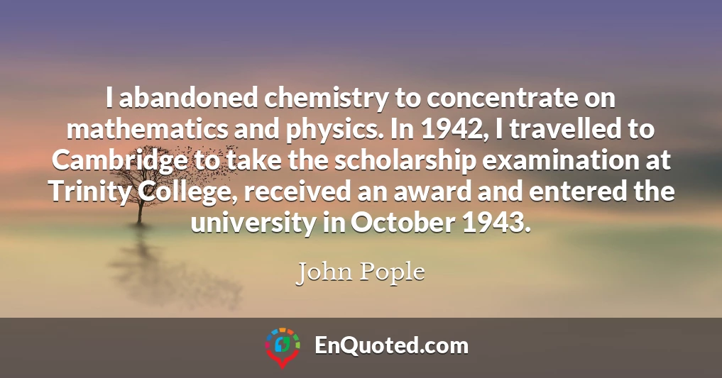 I abandoned chemistry to concentrate on mathematics and physics. In 1942, I travelled to Cambridge to take the scholarship examination at Trinity College, received an award and entered the university in October 1943.