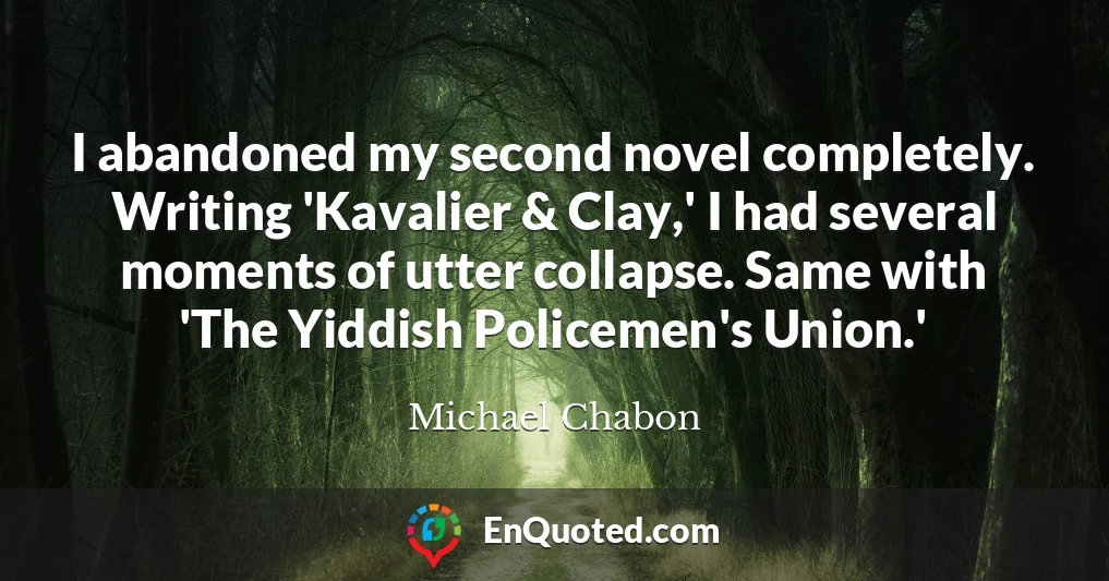 I abandoned my second novel completely. Writing 'Kavalier & Clay,' I had several moments of utter collapse. Same with 'The Yiddish Policemen's Union.'