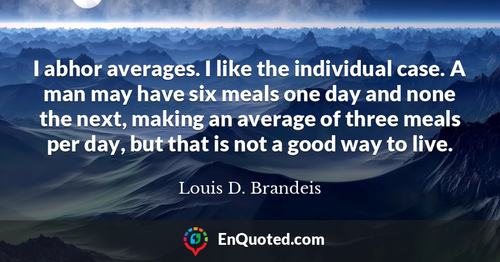 I abhor averages. I like the individual case. A man may have six meals one day and none the next, making an average of three meals per day, but that is not a good way to live.