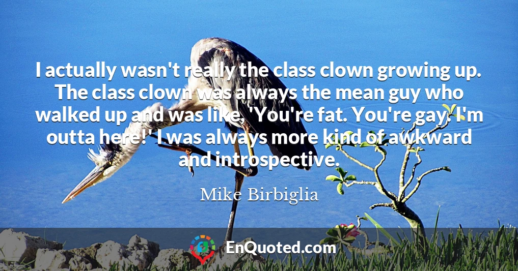 I actually wasn't really the class clown growing up. The class clown was always the mean guy who walked up and was like, 'You're fat. You're gay. I'm outta here!' I was always more kind of awkward and introspective. I actually wasn't really the class clown growing up. The class clown was always the mean guy who walked up and was like, 'You're fat. You're gay. I'm outta here!' I was always more kind of awkward and introspective.