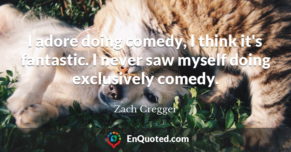 I adore doing comedy, I think it's fantastic. I never saw myself doing exclusively comedy.