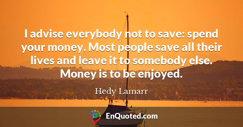 I advise everybody not to save: spend your money. Most people save all their lives and leave it to somebody else. Money is to be enjoyed.