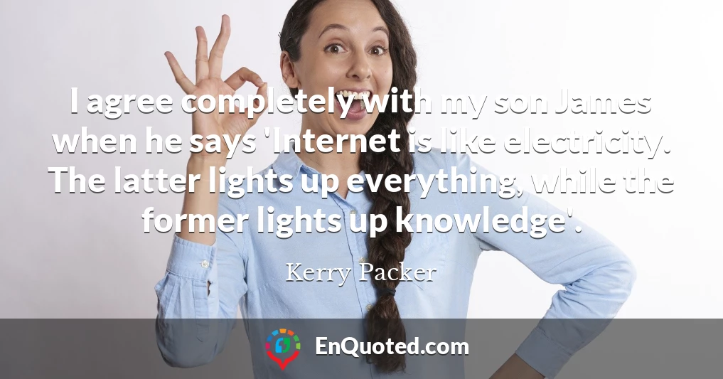 I agree completely with my son James when he says 'Internet is like electricity. The latter lights up everything, while the former lights up knowledge'.