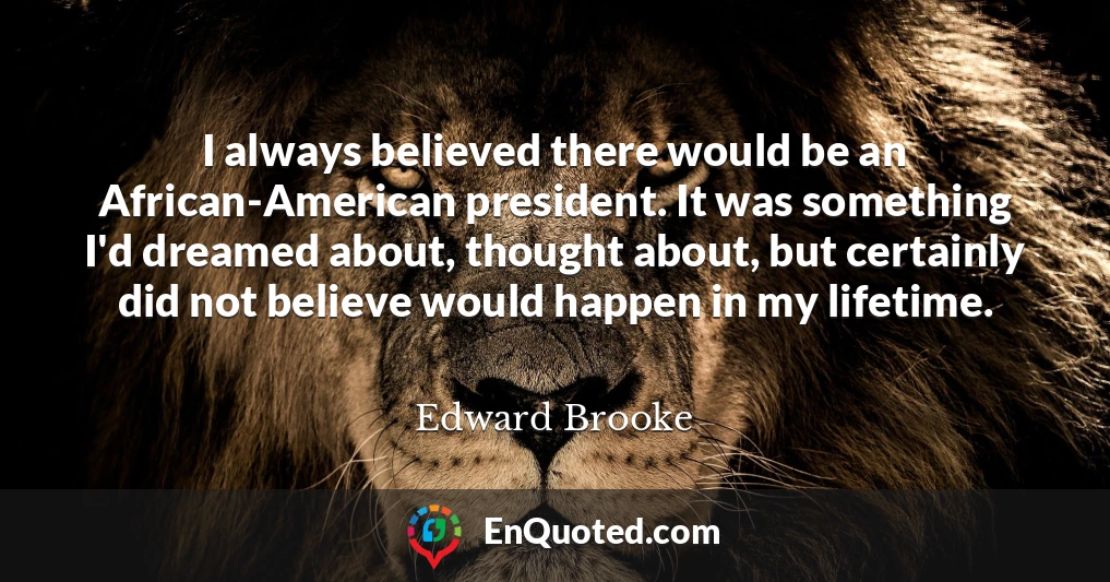 I always believed there would be an African-American president. It was something I'd dreamed about, thought about, but certainly did not believe would happen in my lifetime.