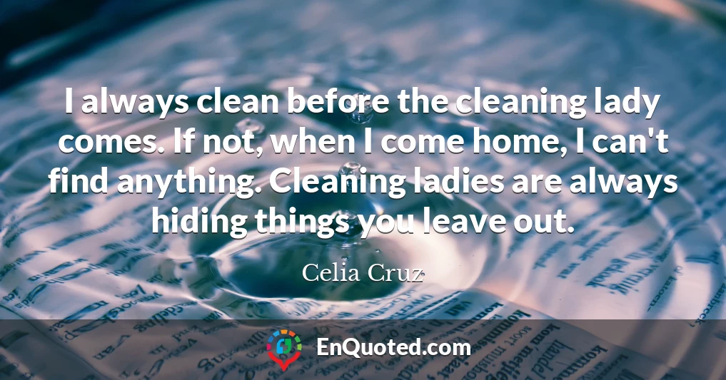 I always clean before the cleaning lady comes. If not, when I come home, I can't find anything. Cleaning ladies are always hiding things you leave out.